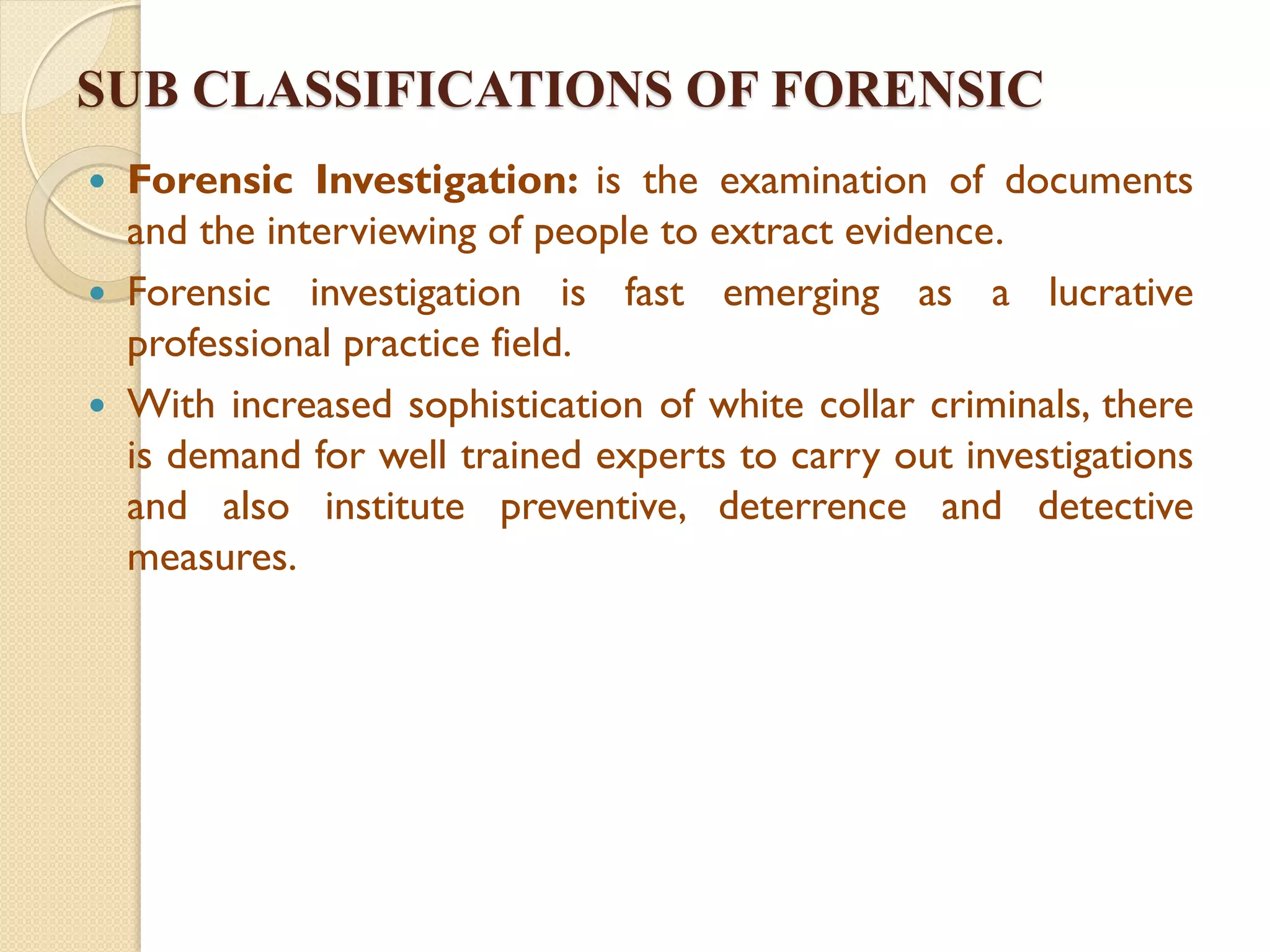 SUB CLASSIFICATIONS OF FORENSIC
 Forensic Investigation: is the examination of documents
and the interviewing of people to extract evidence.
 Forensic investigation is fast emerging as a lucrative
professional practice field.
 With increased sophistication of white collar criminals, there
is demand for well trained experts to carry out investigations
and also institute preventive, deterrence and detective
measures.
 