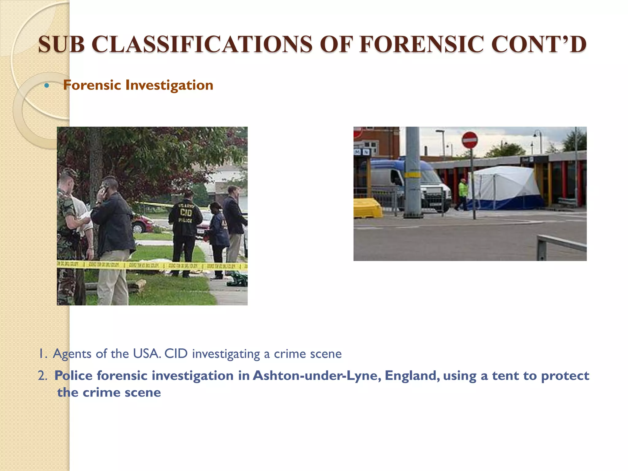 SUB CLASSIFICATIONS OF FORENSIC CONT’D
 Forensic Investigation

1. Agents of the USA. CID investigating a crime scene
2. Police forensic investigation in Ashton-under-Lyne, England, using a tent to protect
the crime scene
 