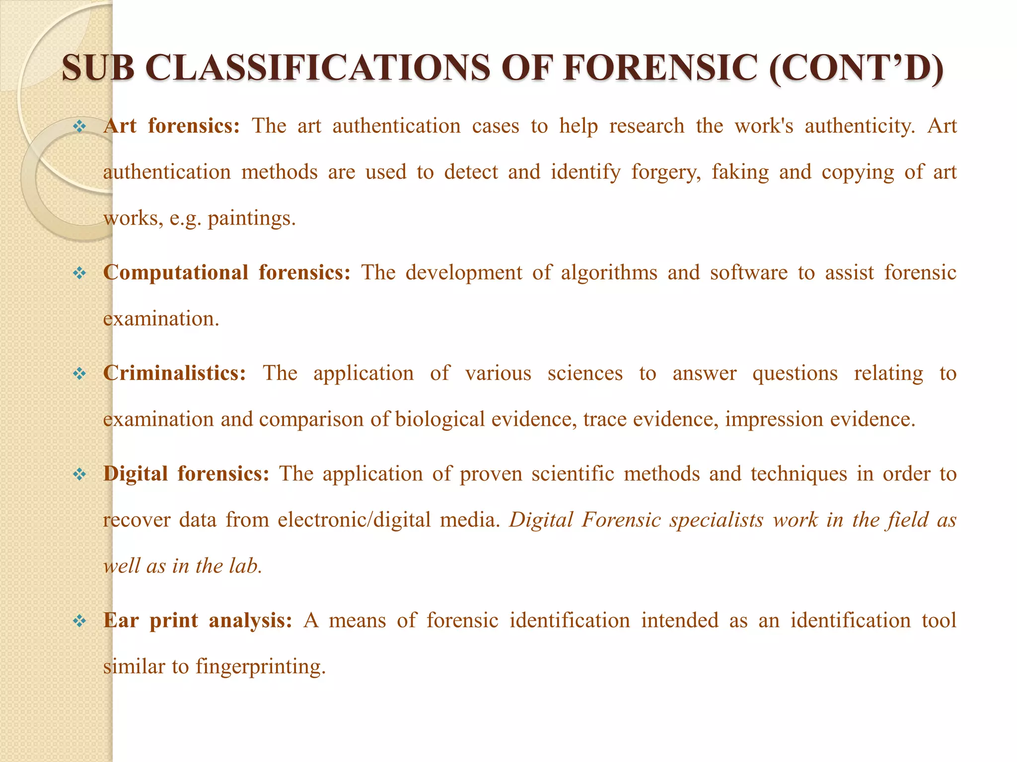 SUB CLASSIFICATIONS OF FORENSIC (CONT’D)
 Art forensics: The art authentication cases to help research the work's authenticity. Art
authentication methods are used to detect and identify forgery, faking and copying of art
works, e.g. paintings.
 Computational forensics: The development of algorithms and software to assist forensic
examination.
 Criminalistics: The application of various sciences to answer questions relating to
examination and comparison of biological evidence, trace evidence, impression evidence.
 Digital forensics: The application of proven scientific methods and techniques in order to
recover data from electronic/digital media. Digital Forensic specialists work in the field as
well as in the lab.
 Ear print analysis: A means of forensic identification intended as an identification tool
similar to fingerprinting.
 