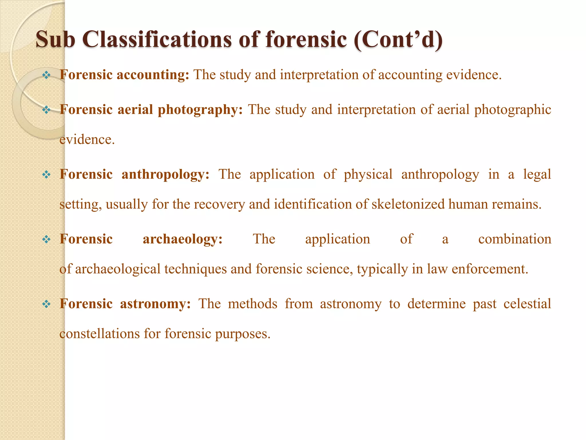 Sub Classifications of forensic (Cont’d)
 Forensic accounting: The study and interpretation of accounting evidence.
 Forensic aerial photography: The study and interpretation of aerial photographic
evidence.
 Forensic anthropology: The application of physical anthropology in a legal
setting, usually for the recovery and identification of skeletonized human remains.
 Forensic archaeology: The application of a combination
of archaeological techniques and forensic science, typically in law enforcement.
 Forensic astronomy: The methods from astronomy to determine past celestial
constellations for forensic purposes.
 