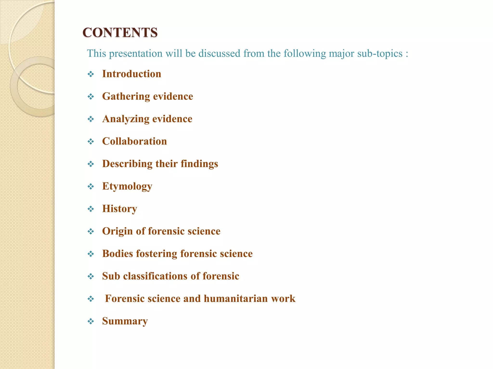 CONTENTS
This presentation will be discussed from the following major sub-topics :
 Introduction
 Gathering evidence
 Analyzing evidence
 Collaboration
 Describing their findings
 Etymology
 History
 Origin of forensic science
 Bodies fostering forensic science
 Sub classifications of forensic
 Forensic science and humanitarian work
 Summary
 