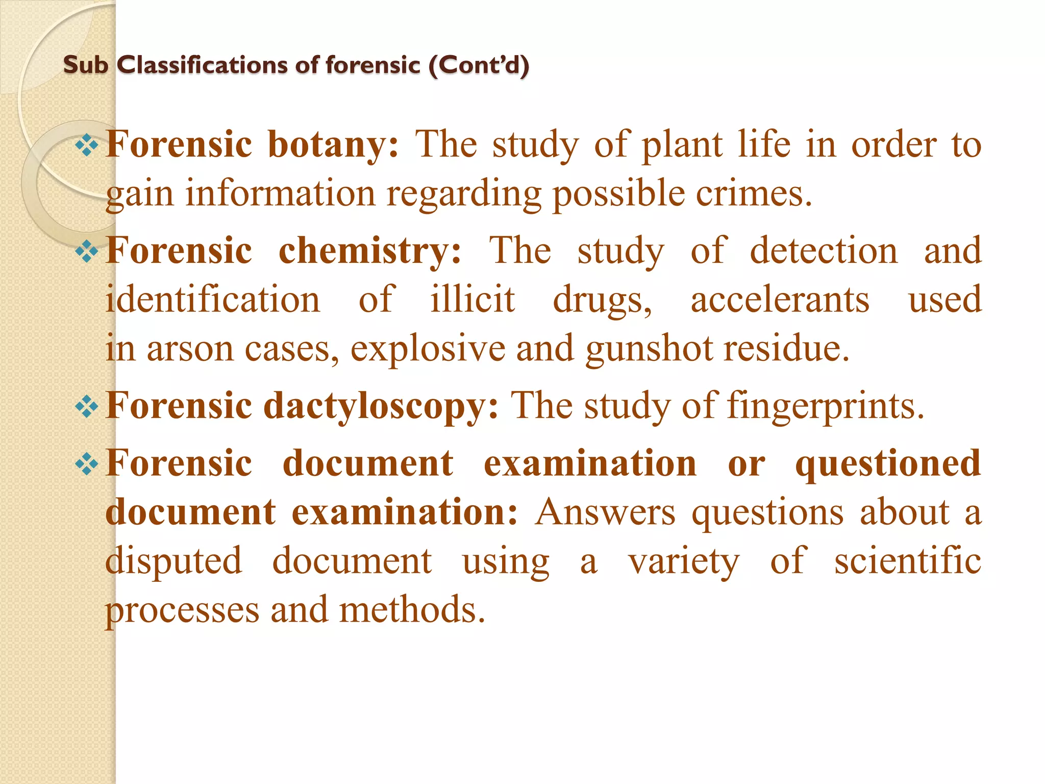 Sub Classifications of forensic (Cont’d)
Forensic botany: The study of plant life in order to
gain information regarding possible crimes.
Forensic chemistry: The study of detection and
identification of illicit drugs, accelerants used
in arson cases, explosive and gunshot residue.
Forensic dactyloscopy: The study of fingerprints.
Forensic document examination or questioned
document examination: Answers questions about a
disputed document using a variety of scientific
processes and methods.
 