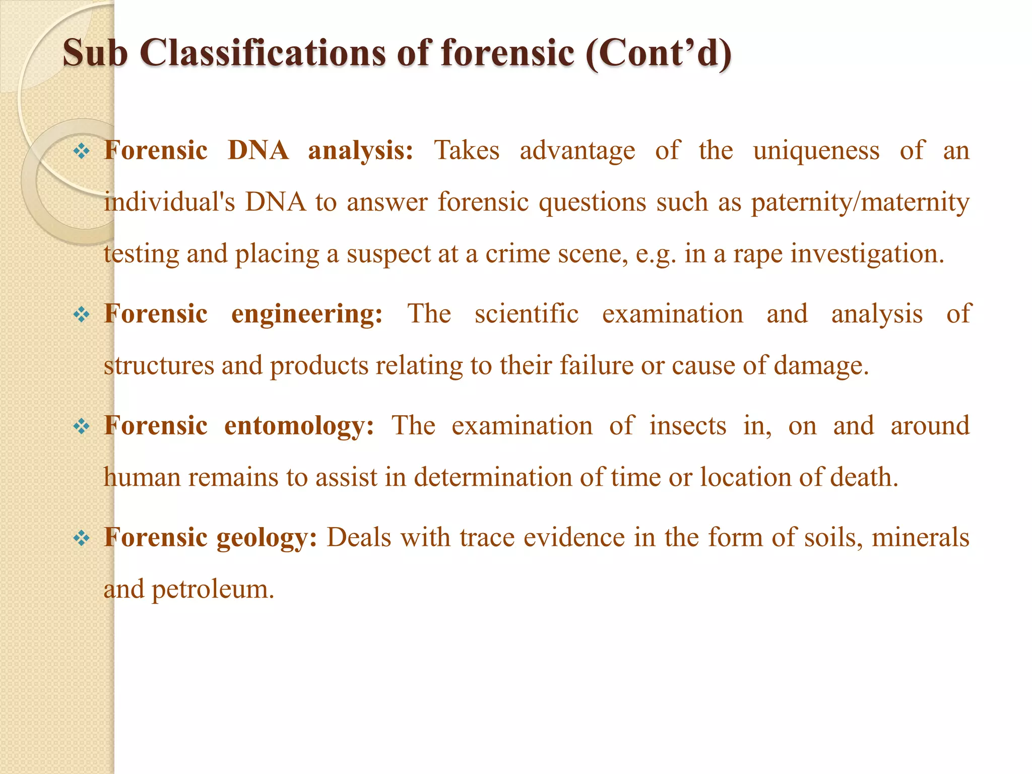 Sub Classifications of forensic (Cont’d)
 Forensic DNA analysis: Takes advantage of the uniqueness of an
individual's DNA to answer forensic questions such as paternity/maternity
testing and placing a suspect at a crime scene, e.g. in a rape investigation.
 Forensic engineering: The scientific examination and analysis of
structures and products relating to their failure or cause of damage.
 Forensic entomology: The examination of insects in, on and around
human remains to assist in determination of time or location of death.
 Forensic geology: Deals with trace evidence in the form of soils, minerals
and petroleum.
 
