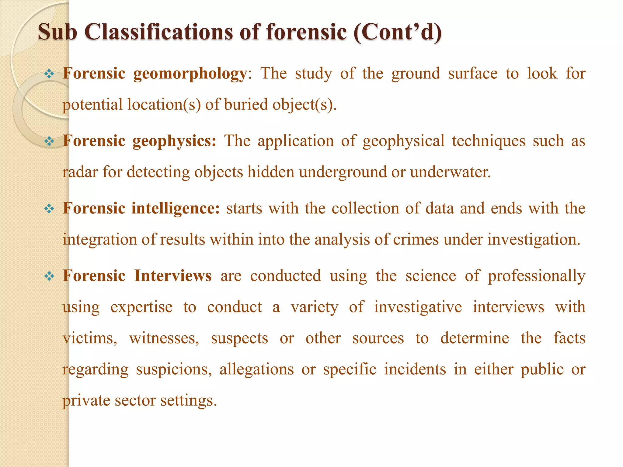 Sub Classifications of forensic (Cont’d)
 Forensic geomorphology: The study of the ground surface to look for
potential location(s) of buried object(s).
 Forensic geophysics: The application of geophysical techniques such as
radar for detecting objects hidden underground or underwater.
 Forensic intelligence: starts with the collection of data and ends with the
integration of results within into the analysis of crimes under investigation.
 Forensic Interviews are conducted using the science of professionally
using expertise to conduct a variety of investigative interviews with
victims, witnesses, suspects or other sources to determine the facts
regarding suspicions, allegations or specific incidents in either public or
private sector settings.
 