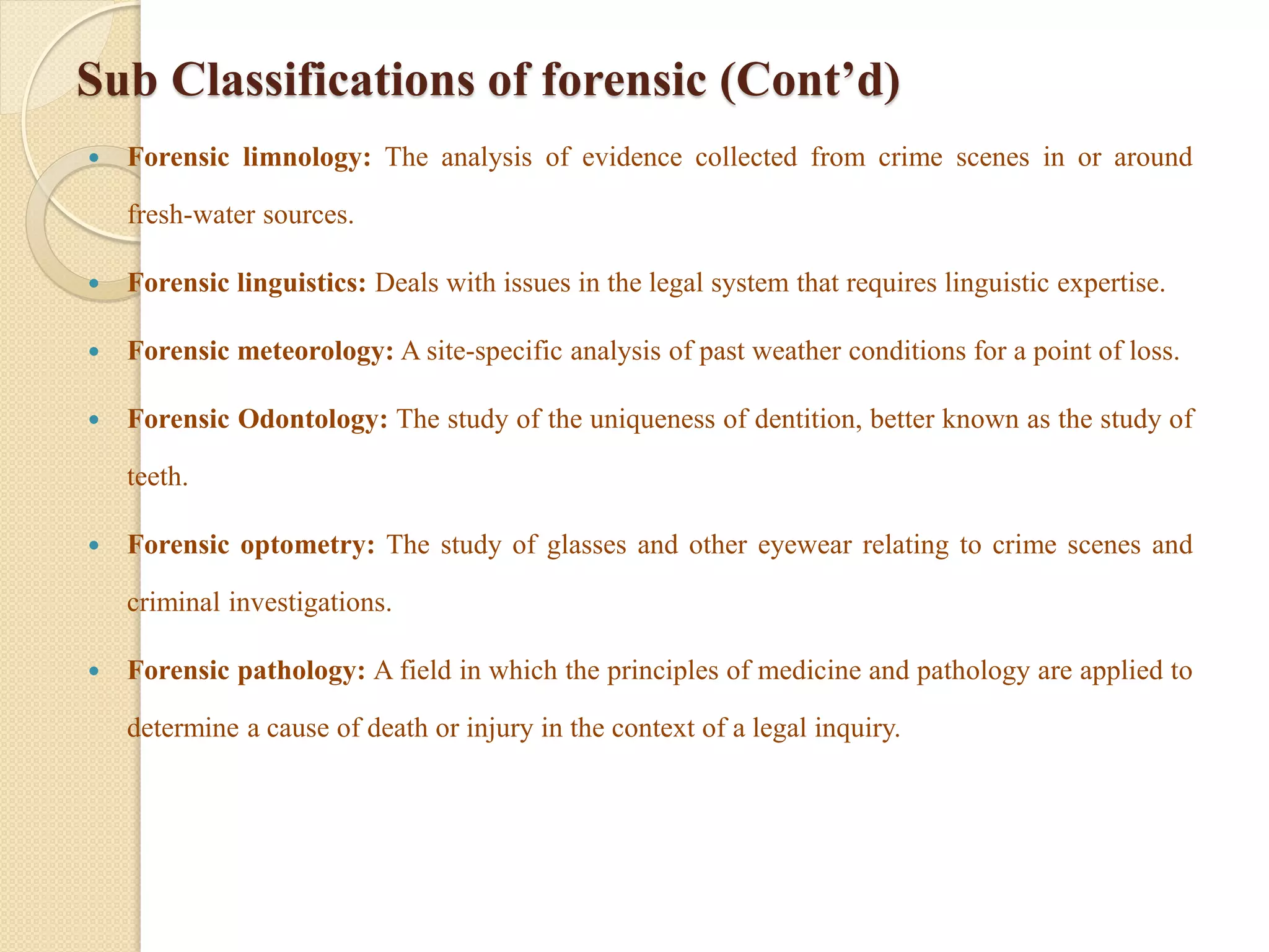 Sub Classifications of forensic (Cont’d)
 Forensic limnology: The analysis of evidence collected from crime scenes in or around
fresh-water sources.
 Forensic linguistics: Deals with issues in the legal system that requires linguistic expertise.
 Forensic meteorology: A site-specific analysis of past weather conditions for a point of loss.
 Forensic Odontology: The study of the uniqueness of dentition, better known as the study of
teeth.
 Forensic optometry: The study of glasses and other eyewear relating to crime scenes and
criminal investigations.
 Forensic pathology: A field in which the principles of medicine and pathology are applied to
determine a cause of death or injury in the context of a legal inquiry.
 