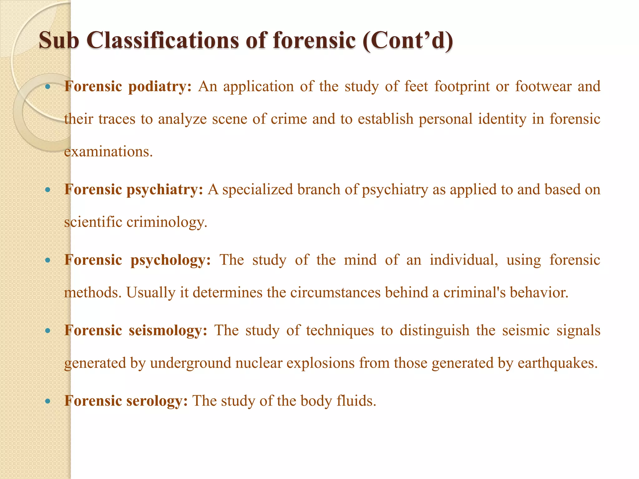 Sub Classifications of forensic (Cont’d)
 Forensic podiatry: An application of the study of feet footprint or footwear and
their traces to analyze scene of crime and to establish personal identity in forensic
examinations.
 Forensic psychiatry: A specialized branch of psychiatry as applied to and based on
scientific criminology.
 Forensic psychology: The study of the mind of an individual, using forensic
methods. Usually it determines the circumstances behind a criminal's behavior.
 Forensic seismology: The study of techniques to distinguish the seismic signals
generated by underground nuclear explosions from those generated by earthquakes.
 Forensic serology: The study of the body fluids.
 