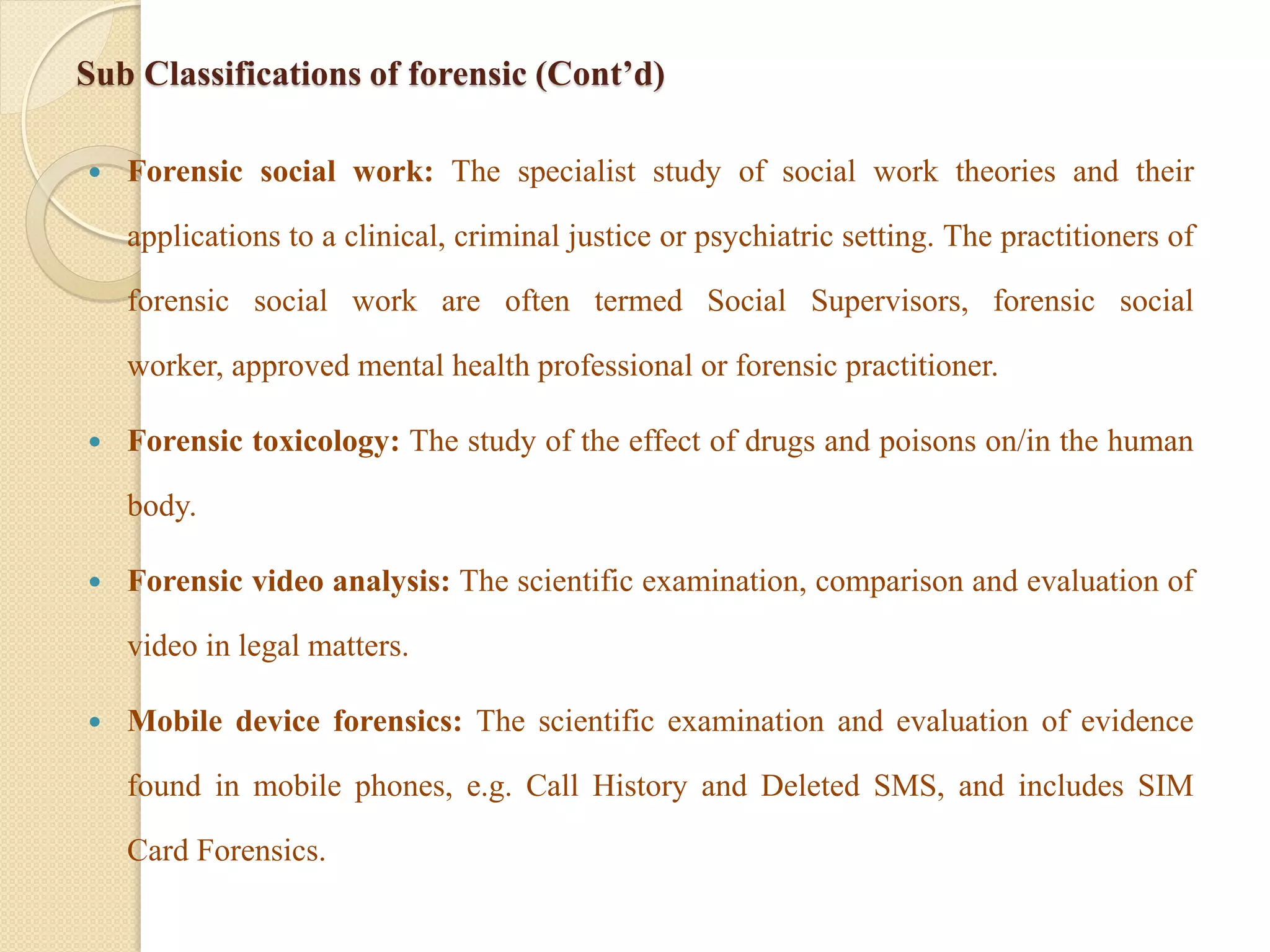 Sub Classifications of forensic (Cont’d)
 Forensic social work: The specialist study of social work theories and their
applications to a clinical, criminal justice or psychiatric setting. The practitioners of
forensic social work are often termed Social Supervisors, forensic social
worker, approved mental health professional or forensic practitioner.
 Forensic toxicology: The study of the effect of drugs and poisons on/in the human
body.
 Forensic video analysis: The scientific examination, comparison and evaluation of
video in legal matters.
 Mobile device forensics: The scientific examination and evaluation of evidence
found in mobile phones, e.g. Call History and Deleted SMS, and includes SIM
Card Forensics.
 