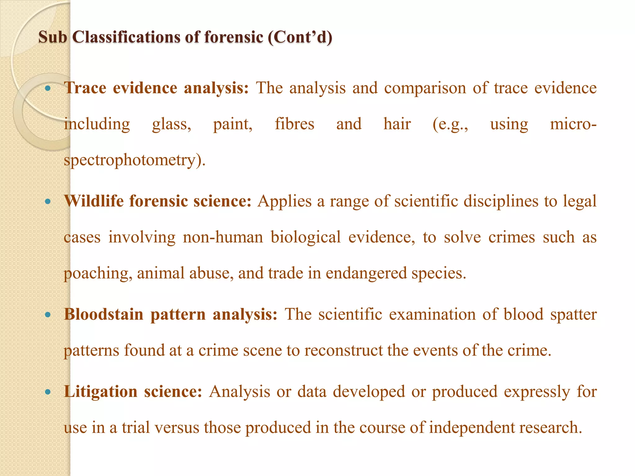 Sub Classifications of forensic (Cont’d)
 Trace evidence analysis: The analysis and comparison of trace evidence
including glass, paint, fibres and hair (e.g., using micro-
spectrophotometry).
 Wildlife forensic science: Applies a range of scientific disciplines to legal
cases involving non-human biological evidence, to solve crimes such as
poaching, animal abuse, and trade in endangered species.
 Bloodstain pattern analysis: The scientific examination of blood spatter
patterns found at a crime scene to reconstruct the events of the crime.
 Litigation science: Analysis or data developed or produced expressly for
use in a trial versus those produced in the course of independent research.
 