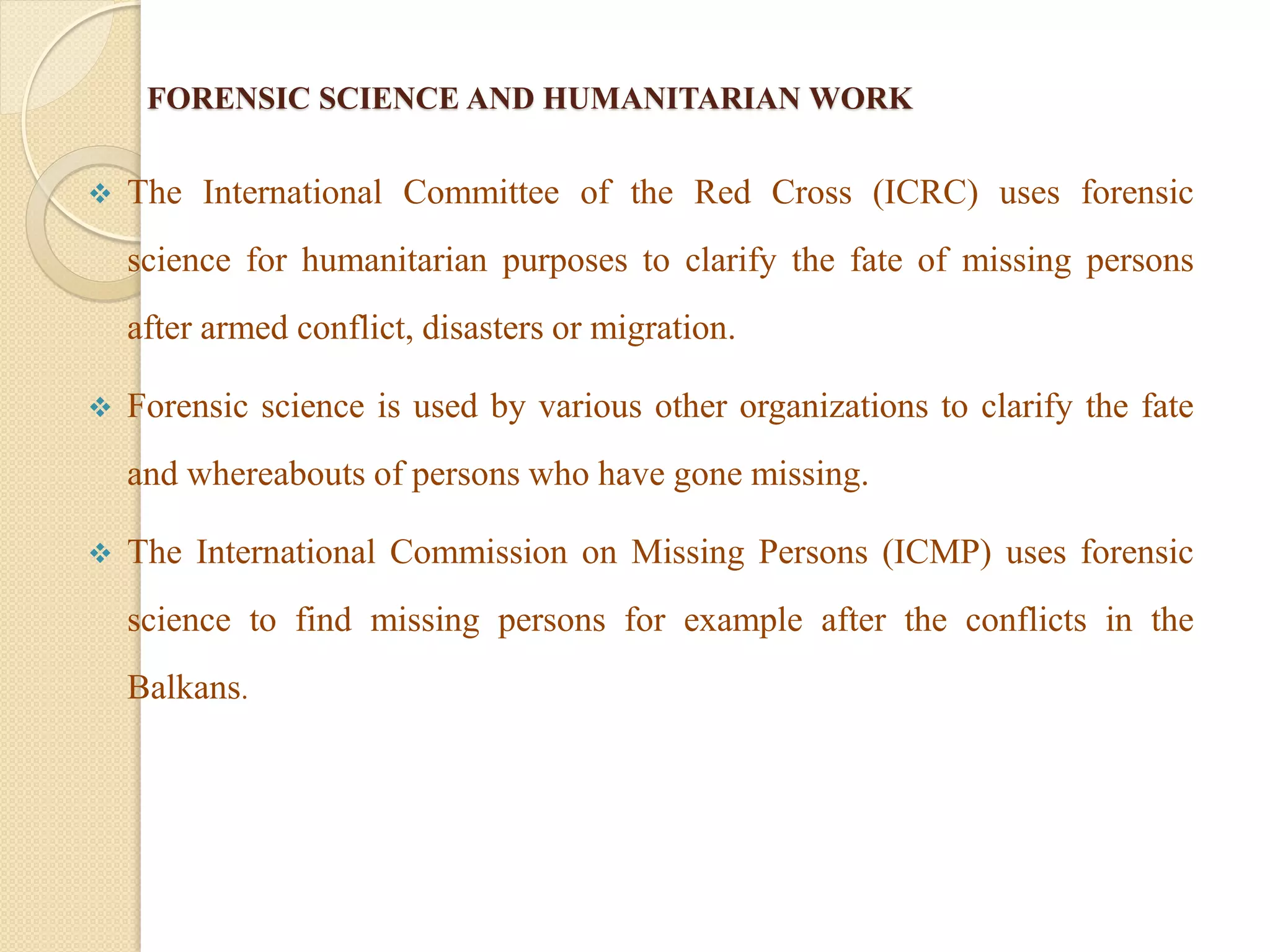 FORENSIC SCIENCE AND HUMANITARIAN WORK
 The International Committee of the Red Cross (ICRC) uses forensic
science for humanitarian purposes to clarify the fate of missing persons
after armed conflict, disasters or migration.
 Forensic science is used by various other organizations to clarify the fate
and whereabouts of persons who have gone missing.
 The International Commission on Missing Persons (ICMP) uses forensic
science to find missing persons for example after the conflicts in the
Balkans.
 