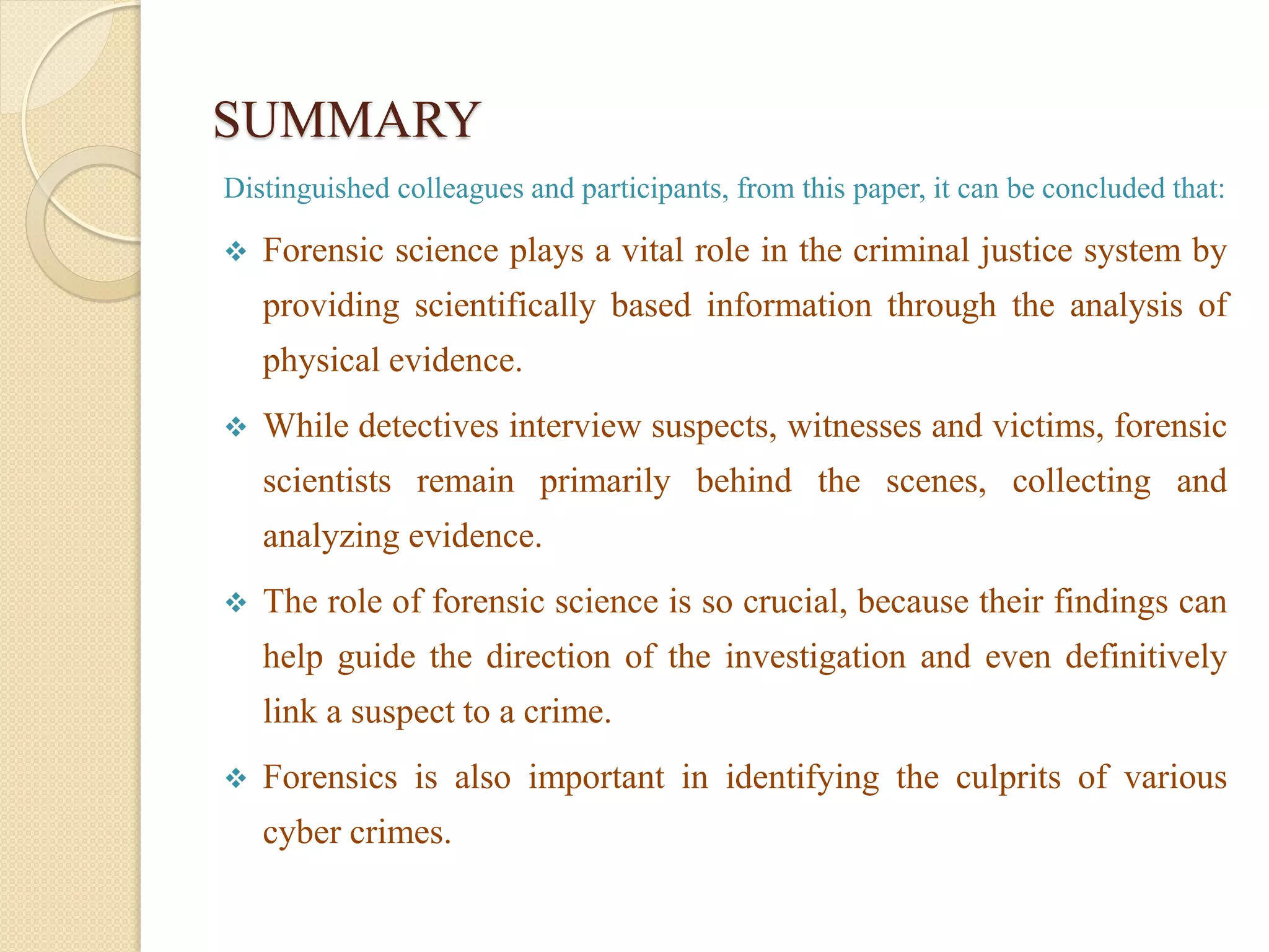 SUMMARY
Distinguished colleagues and participants, from this paper, it can be concluded that:
 Forensic science plays a vital role in the criminal justice system by
providing scientifically based information through the analysis of
physical evidence.
 While detectives interview suspects, witnesses and victims, forensic
scientists remain primarily behind the scenes, collecting and
analyzing evidence.
 The role of forensic science is so crucial, because their findings can
help guide the direction of the investigation and even definitively
link a suspect to a crime.
 Forensics is also important in identifying the culprits of various
cyber crimes.
 