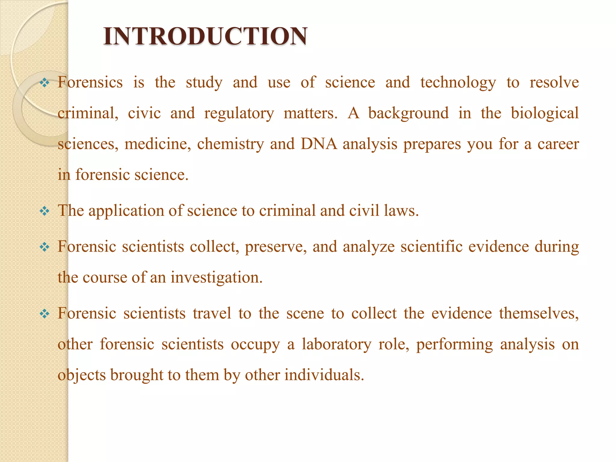 INTRODUCTION
 Forensics is the study and use of science and technology to resolve
criminal, civic and regulatory matters. A background in the biological
sciences, medicine, chemistry and DNA analysis prepares you for a career
in forensic science.
 The application of science to criminal and civil laws.
 Forensic scientists collect, preserve, and analyze scientific evidence during
the course of an investigation.
 Forensic scientists travel to the scene to collect the evidence themselves,
other forensic scientists occupy a laboratory role, performing analysis on
objects brought to them by other individuals.
 