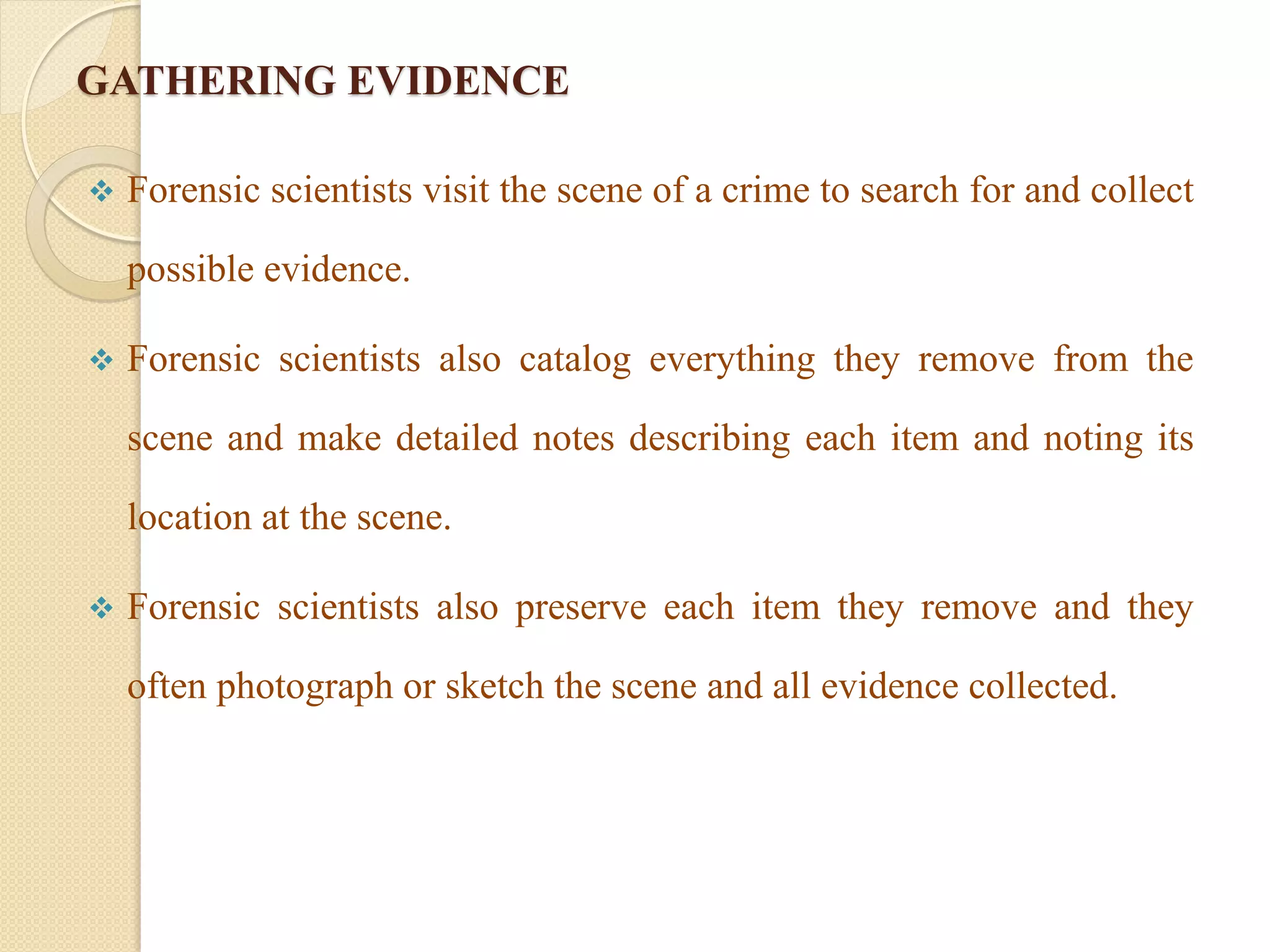 GATHERING EVIDENCE
 Forensic scientists visit the scene of a crime to search for and collect
possible evidence.
 Forensic scientists also catalog everything they remove from the
scene and make detailed notes describing each item and noting its
location at the scene.
 Forensic scientists also preserve each item they remove and they
often photograph or sketch the scene and all evidence collected.
 