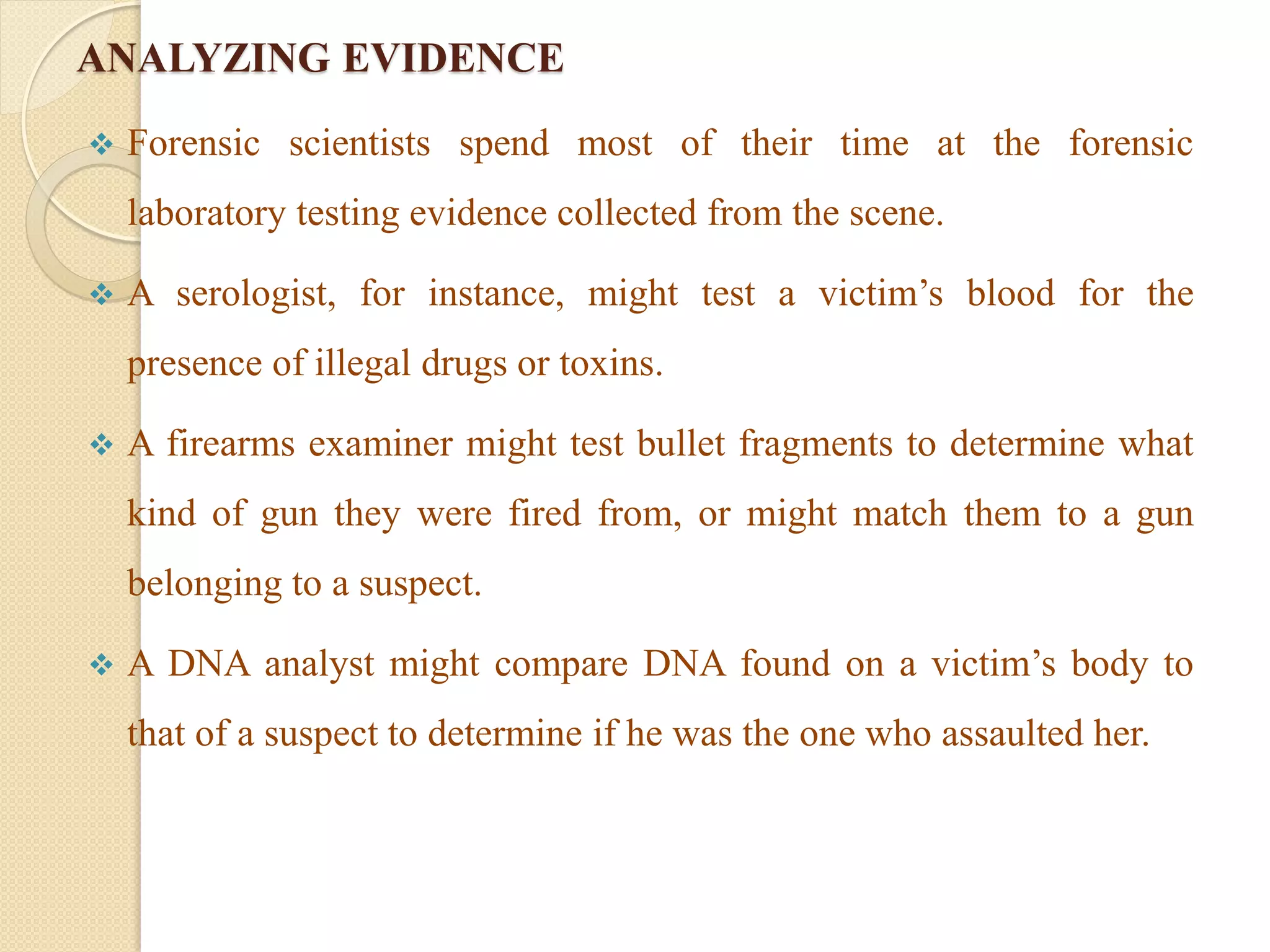 ANALYZING EVIDENCE
 Forensic scientists spend most of their time at the forensic
laboratory testing evidence collected from the scene.
 A serologist, for instance, might test a victim’s blood for the
presence of illegal drugs or toxins.
 A firearms examiner might test bullet fragments to determine what
kind of gun they were fired from, or might match them to a gun
belonging to a suspect.
 A DNA analyst might compare DNA found on a victim’s body to
that of a suspect to determine if he was the one who assaulted her.
 