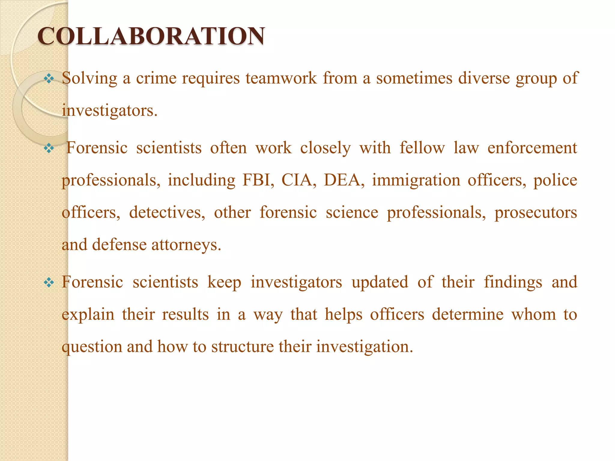 COLLABORATION
 Solving a crime requires teamwork from a sometimes diverse group of
investigators.
 Forensic scientists often work closely with fellow law enforcement
professionals, including FBI, CIA, DEA, immigration officers, police
officers, detectives, other forensic science professionals, prosecutors
and defense attorneys.
 Forensic scientists keep investigators updated of their findings and
explain their results in a way that helps officers determine whom to
question and how to structure their investigation.
 