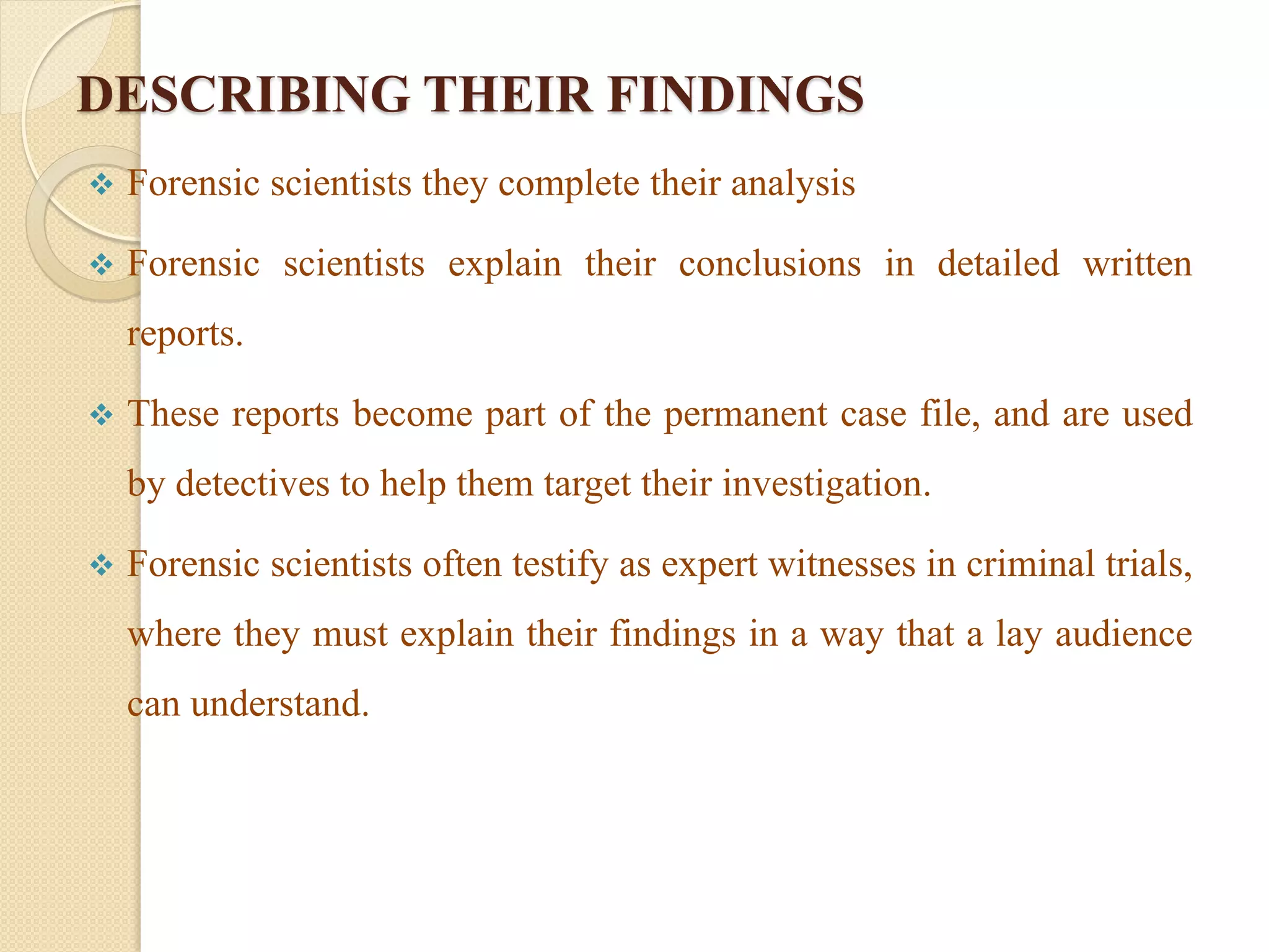 DESCRIBING THEIR FINDINGS
 Forensic scientists they complete their analysis
 Forensic scientists explain their conclusions in detailed written
reports.
 These reports become part of the permanent case file, and are used
by detectives to help them target their investigation.
 Forensic scientists often testify as expert witnesses in criminal trials,
where they must explain their findings in a way that a lay audience
can understand.
 