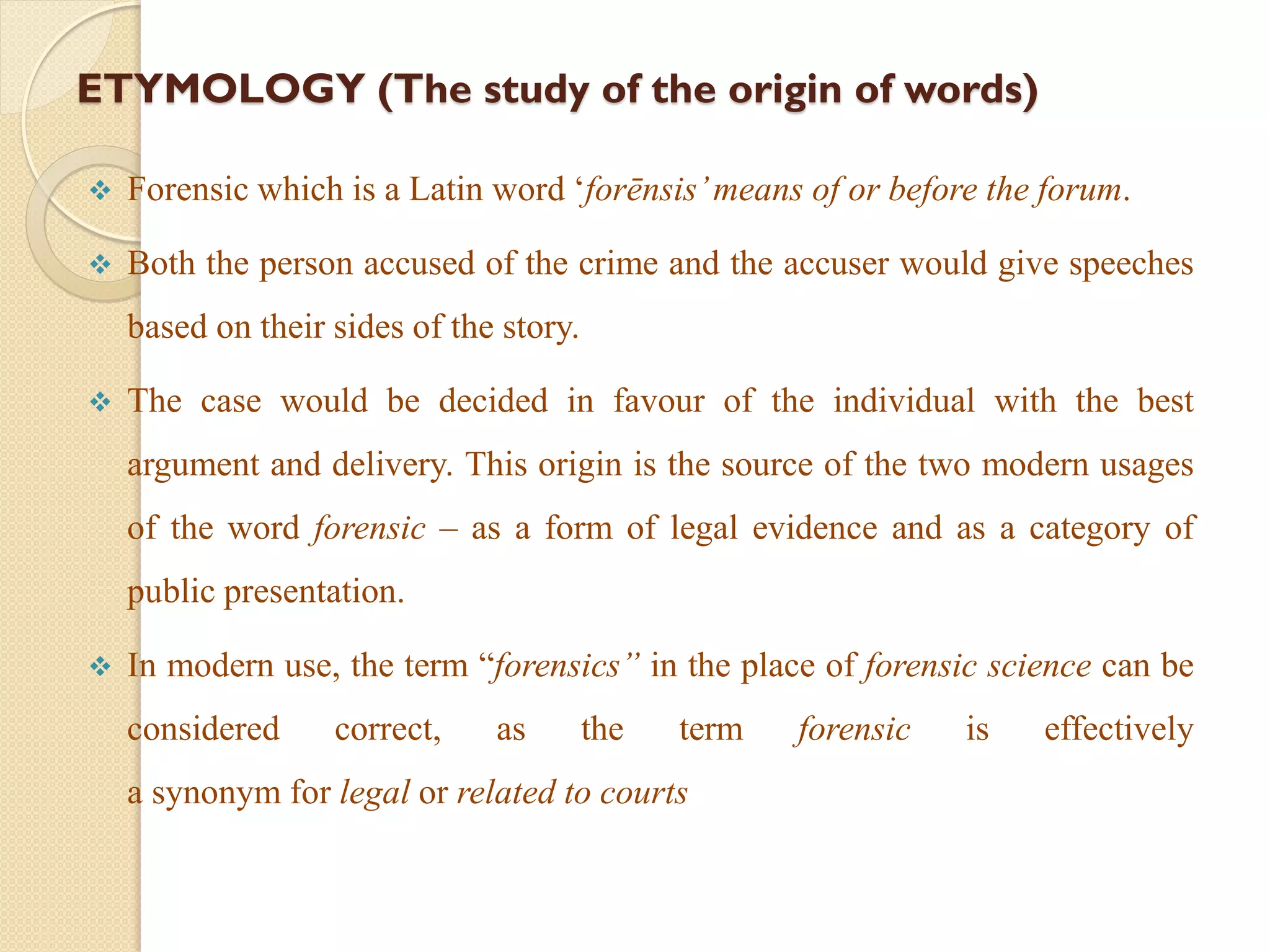 ETYMOLOGY (The study of the origin of words)
 Forensic which is a Latin word ‘forēnsis’means of or before the forum.
 Both the person accused of the crime and the accuser would give speeches
based on their sides of the story.
 The case would be decided in favour of the individual with the best
argument and delivery. This origin is the source of the two modern usages
of the word forensic – as a form of legal evidence and as a category of
public presentation.
 In modern use, the term “forensics” in the place of forensic science can be
considered correct, as the term forensic is effectively
a synonym for legal or related to courts
 