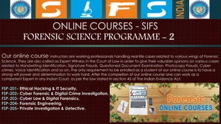 ONLINE COURSES - SIFS
FORENSIC SCIENCE PROGRAMME - 2
Our online course instructors are working professionals handling real-life cases related to various wings of Forensic
Science. They are also called as Expert Witness in the Court of Law in order to give their valuable opinions on various cases
related to Handwriting Identification, Signature Frauds, Questioned Document Examination, Photocopy Frauds, Cyber
crimes, Voice Identification and so on. The only requirement to be enrolled as a student of our online course is to have a
strong will power and determination to work hard. After the completion of our online course one can work as a
competent Expert in any Indian Court, as per the law stated in section 45 of The Indian Evidence Act.
FSP-201- Ethical Hacking & IT Security.
FSP-202- Cyber Forensic & Digital Crime Investigation.
FSP-203- Cyber Law & Digital Forensics.
FSP-204- Forensic Engineering.
FSP-205- Private Investigation & Detective.
 