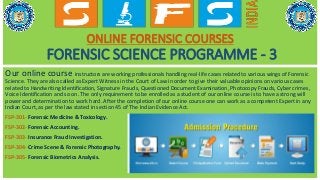 ONLINE FORENSIC COURSES
FORENSIC SCIENCE PROGRAMME - 3
Our online course instructors are working professionals handling real-life cases related to various wings of Forensic
Science. They are also called as Expert Witness in the Court of Law in order to give their valuable opinions on various cases
related to Handwriting Identification, Signature Frauds, Questioned Document Examination, Photocopy Frauds, Cyber crimes,
Voice Identification and so on. The only requirement to be enrolled as a student of our online course is to have a strong will
power and determination to work hard. After the completion of our online course one can work as a competent Expert in any
Indian Court, as per the law stated in section 45 of The Indian Evidence Act.
FSP-301- Forensic Medicine & Toxicology.
FSP-302- Forensic Accounting.
FSP-303- Insurance Fraud Investigation.
FSP-304- Crime Scene & Forensic Photography.
FSP-305- Forensic Biometrics Analysis.
 