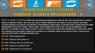 ONLINE FORENSIC COURSES
FORENSIC SCIENCE PROGRAMME - 4
OUR ONLINE COURSE INSTRUCTORS ARE WORKING PROFESSIONALS HANDLING REAL-LIFE CASES RELATED TO VARIOUS
WINGS OF FORENSIC SCIENCE. THEY ARE ALSO CALLED AS EXPERT WITNESS IN THE COURT OF LAW IN ORDER TO GIVE THEIR
VALUABLE OPINIONS ON VARIOUS CASES RELATED TO HANDWRITING IDENTIFICATION, SIGNATURE FRAUDS, QUESTIONED DOCUMENT
EXAMINATION, PHOTOCOPY FRAUDS, CYBER CRIMES, VOICE IDENTIFICATION AND SO ON. THE ONLY REQUIREMENT TO BE
ENROLLED AS A STUDENT OF OUR ONLINE COURSE IS TO HAVE A STRONG WILL POWER AND DETERMINATION TO WORK HARD. AFTER
THE COMPLETION OF OUR ONLINE COURSE ONE CAN WORK AS A COMPETENT EXPERT IN ANY INDIAN COURT, AS PER THE LAW
STATED IN SECTION 45 OF THE INDIAN EVIDENCE ACT.
FSP-401- DNA FINGERPRINTING
FSP-402- FORENSIC DRUGS ANALYSIS
FSP-403- FORENSIC BIOLOGY & SEROLOGY
FSP-404- BALLISTICS & FIREARM STUDY
FSP-405- CRIMINOLOGY & VICTIMOLOGY
 