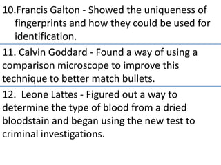 10.Francis Galton - Showed the uniqueness of
fingerprints and how they could be used for
identification.
11. Calvin Goddard - Found a way of using a
comparison microscope to improve this
technique to better match bullets.
12. Leone Lattes - Figured out a way to
determine the type of blood from a dried
bloodstain and began using the new test to
criminal investigations.