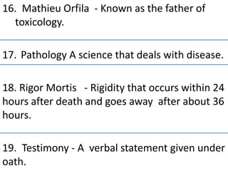 16. Mathieu Orfila - Known as the father of
toxicology.
17. Pathology A science that deals with disease.
18. Rigor Mortis - Rigidity that occurs within 24
hours after death and goes away after about 36
hours.
19. Testimony - A verbal statement given under
oath.