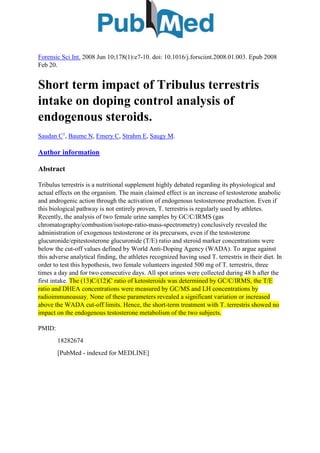 Forensic Sci Int. 2008 Jun 10;178(1):e7-10. doi: 10.1016/j.forsciint.2008.01.003. Epub 2008
Feb 20.
Short term impact of Tribulus terrestris
intake on doping control analysis of
endogenous steroids.
Saudan C1
, Baume N, Emery C, Strahm E, Saugy M.
Author information
Abstract
Tribulus terrestris is a nutritional supplement highly debated regarding its physiological and
actual effects on the organism. The main claimed effect is an increase of testosterone anabolic
and androgenic action through the activation of endogenous testosterone production. Even if
this biological pathway is not entirely proven, T. terrestris is regularly used by athletes.
Recently, the analysis of two female urine samples by GC/C/IRMS (gas
chromatography/combustion/isotope-ratio-mass-spectrometry) conclusively revealed the
administration of exogenous testosterone or its precursors, even if the testosterone
glucuronide/epitestosterone glucuronide (T/E) ratio and steroid marker concentrations were
below the cut-off values defined by World Anti-Doping Agency (WADA). To argue against
this adverse analytical finding, the athletes recognized having used T. terrestris in their diet. In
order to test this hypothesis, two female volunteers ingested 500 mg of T. terrestris, three
times a day and for two consecutive days. All spot urines were collected during 48 h after the
first intake. The (13)C/(12)C ratio of ketosteroids was determined by GC/C/IRMS, the T/E
ratio and DHEA concentrations were measured by GC/MS and LH concentrations by
radioimmunoassay. None of these parameters revealed a significant variation or increased
above the WADA cut-off limits. Hence, the short-term treatment with T. terrestris showed no
impact on the endogenous testosterone metabolism of the two subjects.
PMID:
18282674
[PubMed - indexed for MEDLINE]
 