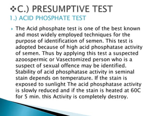  The Acid phosphate test is one of the best known
and most widely employed techniques for the
purpose of identification of semen. This test is
adopted because of high acid phosphatase activity
of semen. Thus by applying this test a suspected
azoospermic or Vasectomized person who is a
suspect of sexual offence may be identified.
Stability of acid phosphatase activity in seminal
stain depends on temperature. If the stain is
exposed to sunlight The acid phosphatase activity
is slowly reduced and if the stain is heated at 60C
for 5 min. this Activity is completely destroy.
1.) ACID PHOSPHATE TEST
 