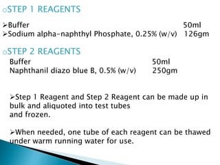 oSTEP 1 REAGENTS
oSTEP 2 REAGENTS
Buffer 50ml
Sodium alpha-naphthyl Phosphate, 0.25% (w/v) 126gm
Buffer 50ml
Naphthanil diazo blue B, 0.5% (w/v) 250gm
Step 1 Reagent and Step 2 Reagent can be made up in
bulk and aliquoted into test tubes
and frozen.
When needed, one tube of each reagent can be thawed
under warm running water for use.
 