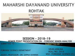 ROHTAK
POWER POINT PRESENTATION ON – FORENSIC SEMEN ANALYSIS
SUBMITTED TO :-
FORENSIC SCIENCE DEPARTMENT
ASSIST. PROFESSOR- DR. SAPNA SHARMA
SUBMITTED BY :-
VIKAS JANGRA
ROLL NO. 2919
MSC. FORENSIC SCIENCE (F.)
SESSION – 2018-19
 