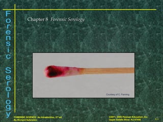 8-1
©2011, 2008 Pearson Education, Inc.
Upper Saddle River, NJ 07458
FORENSIC SCIENCE: An Introduction, 2nd
ed.
By Richard Saferstein 8-1
©2011, 2008 Pearson Education, Inc.
Upper Saddle River, NJ 07458
FORENSIC SCIENCE: An Introduction, 2nd
ed.
By Richard Saferstein
Chapter 8Chapter 8 Forensic SerologyForensic Serology
Courtesy of C. Fanning
 