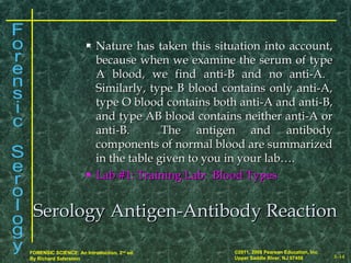 8-14
©2011, 2008 Pearson Education, Inc.
Upper Saddle River, NJ 07458
FORENSIC SCIENCE: An Introduction, 2nd
ed.
By Richard Saferstein
 Nature has taken this situation into account,Nature has taken this situation into account,
because when we examine the serum of typebecause when we examine the serum of type
A blood, we find anti-B and no anti-A.A blood, we find anti-B and no anti-A.
Similarly, type B blood contains only anti-A,Similarly, type B blood contains only anti-A,
type O blood contains both anti-A and anti-B,type O blood contains both anti-A and anti-B,
and type AB blood contains neither anti-A orand type AB blood contains neither anti-A or
anti-B. The antigen and antibodyanti-B. The antigen and antibody
components of normal blood are summarizedcomponents of normal blood are summarized
in the table given to you in your lab….in the table given to you in your lab….
 Lab #1: Training Lab: Blood TypesLab #1: Training Lab: Blood Types
Serology Antigen-Antibody ReactionSerology Antigen-Antibody Reaction
 