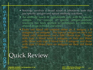 8-15
©2011, 2008 Pearson Education, Inc.
Upper Saddle River, NJ 07458
FORENSIC SCIENCE: An Introduction, 2nd
ed.
By Richard Saferstein
 Serology involves a broad scope of laboratory tests thatSerology involves a broad scope of laboratory tests that
use specific antigen and serum antibody reactions.use specific antigen and serum antibody reactions.
 An antibody reacts or agglutinates only with its specificAn antibody reacts or agglutinates only with its specific
antigen. The concept of specific antigen-antibodyantigen. The concept of specific antigen-antibody
reactions has been applied to techniques for detectingreactions has been applied to techniques for detecting
abused drugs in blood and urine.abused drugs in blood and urine.
 Every red blood cell contains either an A antigen, a BEvery red blood cell contains either an A antigen, a B
antigen, or no antigens. The type of antigen on one’s redantigen, or no antigens. The type of antigen on one’s red
blood cells determines one’s ABO blood type. Peopleblood cells determines one’s ABO blood type. People
with type A blood have A antigens on their red bloodwith type A blood have A antigens on their red blood
cells, those with type B blood have B antigens, and thosecells, those with type B blood have B antigens, and those
with type O blood have no antigens on their red bloodwith type O blood have no antigens on their red blood
cells.cells.
Quick ReviewQuick Review
 