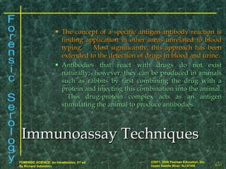 8-17
©2011, 2008 Pearson Education, Inc.
Upper Saddle River, NJ 07458
FORENSIC SCIENCE: An Introduction, 2nd
ed.
By Richard Saferstein
 The concept of a specific antigen-antibody reaction isThe concept of a specific antigen-antibody reaction is
finding application in other areas unrelated to bloodfinding application in other areas unrelated to blood
typing. Most significantly, this approach has beentyping. Most significantly, this approach has been
extended to the detection of drugs in blood and urine.extended to the detection of drugs in blood and urine.
 Antibodies that react with drugs do not existAntibodies that react with drugs do not exist
naturally; however, they can be produced in animalsnaturally; however, they can be produced in animals
such as rabbits by first combining the drug with asuch as rabbits by first combining the drug with a
protein and injecting this combination into the animal.protein and injecting this combination into the animal.
This drug-protein complex acts as an antigenThis drug-protein complex acts as an antigen
stimulating the animal to produce antibodies.stimulating the animal to produce antibodies.
Immunoassay TechniquesImmunoassay Techniques
 