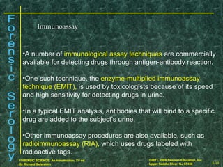 8-19
©2011, 2008 Pearson Education, Inc.
Upper Saddle River, NJ 07458
FORENSIC SCIENCE: An Introduction, 2nd
ed.
By Richard Saferstein 8-19
©2011, 2008 Pearson Education, Inc.
Upper Saddle River, NJ 07458
FORENSIC SCIENCE: An Introduction, 2nd
ed.
By Richard Saferstein
ImmunoassayImmunoassay
•A number of immunological assay techniques are commercially
available for detecting drugs through antigen-antibody reaction.
•One such technique, the enzyme-multiplied immunoassay
technique (EMIT), is used by toxicologists because of its speed
and high sensitivity for detecting drugs in urine.
•In a typical EMIT analysis, antibodies that will bind to a specific
drug are added to the subject’s urine.
•Other immunoassay procedures are also available, such as
radioimmunoassay (RIA), which uses drugs labeled with
radioactive tags.
 