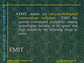 8-20
©2011, 2008 Pearson Education, Inc.
Upper Saddle River, NJ 07458
FORENSIC SCIENCE: An Introduction, 2nd
ed.
By Richard Saferstein
 EMIT stands forEMIT stands for enzyme-multipliedenzyme-multiplied
immunoassay techniqueimmunoassay technique. EMIT has. EMIT has
gained widespread popularity amonggained widespread popularity among
toxicologists because of its speed andtoxicologists because of its speed and
high sensitivity for detecting drugs inhigh sensitivity for detecting drugs in
urine.urine.
EMITEMIT
 