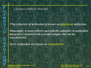 8-22
©2011, 2008 Pearson Education, Inc.
Upper Saddle River, NJ 07458
FORENSIC SCIENCE: An Introduction, 2nd
ed.
By Richard Saferstein 8-22
©2011, 2008 Pearson Education, Inc.
Upper Saddle River, NJ 07458
FORENSIC SCIENCE: An Introduction, 2nd
ed.
By Richard Saferstein
Antigen-Antibody ReactionAntigen-Antibody Reaction
•This collection of antibodies is known as polyclonal antibodies.
•Alternately, a more uniform and specific collection of antibodies
designed to combine with a single antigen site can be
manufactured.
•Such antibodies are known as monoclonals.
 