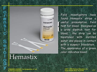 8-27
©2011, 2008 Pearson Education, Inc.
Upper Saddle River, NJ 07458
FORENSIC SCIENCE: An Introduction, 2nd
ed.
By Richard Saferstein
{{
Field investigators haveField investigators have
found Hemastix strips afound Hemastix strips a
useful presumptive fielduseful presumptive field
test for blood. Designed astest for blood. Designed as
a urine dipstick test fora urine dipstick test for
blood, the strip can beblood, the strip can be
moistened with distilledmoistened with distilled
water and placed in contactwater and placed in contact
with a suspect bloodstain.with a suspect bloodstain.
The appearance of a greenThe appearance of a green
color indicates blood.color indicates blood.
HemastixHemastix
 