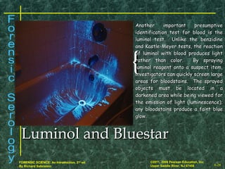 8-28
©2011, 2008 Pearson Education, Inc.
Upper Saddle River, NJ 07458
FORENSIC SCIENCE: An Introduction, 2nd
ed.
By Richard Saferstein
{{
Another important presumptiveAnother important presumptive
identification test for blood is theidentification test for blood is the
luminol test. Unlike the benzidineluminol test. Unlike the benzidine
and Kastle-Meyer tests, the reactionand Kastle-Meyer tests, the reaction
of luminol with blood produces lightof luminol with blood produces light
rather than color. By sprayingrather than color. By spraying
luminol reagent onto a suspect item,luminol reagent onto a suspect item,
investigators can quickly screen largeinvestigators can quickly screen large
areas for bloodstains. The sprayedareas for bloodstains. The sprayed
objects must be located in aobjects must be located in a
darkened area while being viewed fordarkened area while being viewed for
the emission of light (luminescence);the emission of light (luminescence);
any bloodstains produce a faint blueany bloodstains produce a faint blue
glow.glow.
Luminol and BluestarLuminol and Bluestar
 