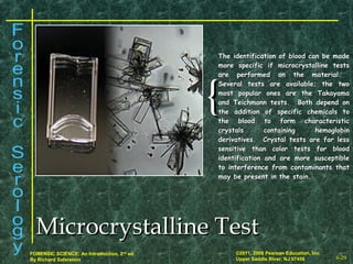 8-29
©2011, 2008 Pearson Education, Inc.
Upper Saddle River, NJ 07458
FORENSIC SCIENCE: An Introduction, 2nd
ed.
By Richard Saferstein
{{
The identification of blood can be madeThe identification of blood can be made
more specific if microcrystalline testsmore specific if microcrystalline tests
are performed on the material.are performed on the material.
Several tests are available; the twoSeveral tests are available; the two
most popular ones are the Takayamamost popular ones are the Takayama
and Teichmann tests. Both depend onand Teichmann tests. Both depend on
the addition of specific chemicals tothe addition of specific chemicals to
the blood to form characteristicthe blood to form characteristic
crystals containing hemoglobincrystals containing hemoglobin
derivatives. Crystal tests are far lessderivatives. Crystal tests are far less
sensitive than color tests for bloodsensitive than color tests for blood
identification and are more susceptibleidentification and are more susceptible
to interference from contaminants thatto interference from contaminants that
may be present in the stain.may be present in the stain.
Microcrystalline TestMicrocrystalline Test
 