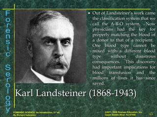 8-3
©2011, 2008 Pearson Education, Inc.
Upper Saddle River, NJ 07458
FORENSIC SCIENCE: An Introduction, 2nd
ed.
By Richard Saferstein
Karl Landsteiner (1868-1943)Karl Landsteiner (1868-1943)
 Out of Landsteiner’s work cameOut of Landsteiner’s work came
the classification system that wethe classification system that we
call the A-B-O system. Nowcall the A-B-O system. Now
physicians had the key forphysicians had the key for
properly matching the blood ofproperly matching the blood of
a donor to that of a recipient.a donor to that of a recipient.
One blood type cannot beOne blood type cannot be
mixed with a different bloodmixed with a different blood
type without disastroustype without disastrous
consequences. This discoveryconsequences. This discovery
had important implications forhad important implications for
blood transfusion and theblood transfusion and the
millions of lives it has sincemillions of lives it has since
saved.saved.
 