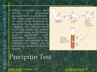 8-31
©2011, 2008 Pearson Education, Inc.
Upper Saddle River, NJ 07458
FORENSIC SCIENCE: An Introduction, 2nd
ed.
By Richard Saferstein
Precipitin TestPrecipitin Test
 Several techniques have beenSeveral techniques have been
devised for performingdevised for performing
precipitin tests on bloodstains.precipitin tests on bloodstains.
The classic method is to layerThe classic method is to layer
an extract of the bloodstain onan extract of the bloodstain on
top of the human antiserum intop of the human antiserum in
a capillary tube. Human blood,a capillary tube. Human blood,
or for that matter, any proteinor for that matter, any protein
of human origin in the extract,of human origin in the extract,
reacts specifically withreacts specifically with
antibodies present in theantibodies present in the
antiserum, and indicated by theantiserum, and indicated by the
formation of a cloudy ring orformation of a cloudy ring or
band at the interface of the twoband at the interface of the two
liquids.liquids.
 