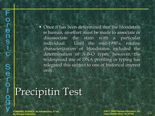 8-35
©2011, 2008 Pearson Education, Inc.
Upper Saddle River, NJ 07458
FORENSIC SCIENCE: An Introduction, 2nd
ed.
By Richard Saferstein
 Once it has been determined that the bloodstainOnce it has been determined that the bloodstain
is human, an effort must be made to associate oris human, an effort must be made to associate or
disassociate the stain with a particulardisassociate the stain with a particular
individual. Until the mid-1990’s, routineindividual. Until the mid-1990’s, routine
characterization of bloodstains included thecharacterization of bloodstains included the
determination of A-B-O types; however, thedetermination of A-B-O types; however, the
widespread use of DNA profiling or typing haswidespread use of DNA profiling or typing has
relegated this subject to one of historical interestrelegated this subject to one of historical interest
only.only.
Precipitin TestPrecipitin Test
 