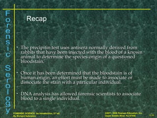 8-36
©2011, 2008 Pearson Education, Inc.
Upper Saddle River, NJ 07458
FORENSIC SCIENCE: An Introduction, 2nd
ed.
By Richard Saferstein
• The precipitin test uses antisera normally derived fromThe precipitin test uses antisera normally derived from
rabbits that have been injected with the blood of a knownrabbits that have been injected with the blood of a known
animal to determine the species origin of a questionedanimal to determine the species origin of a questioned
bloodstain.bloodstain.
• Once it has been determined that the bloodstain is ofOnce it has been determined that the bloodstain is of
human origin, an effort must be made to associate orhuman origin, an effort must be made to associate or
dissociate the stain with a particular individual.dissociate the stain with a particular individual.
• DNA analysis has allowed forensic scientists to associateDNA analysis has allowed forensic scientists to associate
blood to a single individual.blood to a single individual.
Recap
 