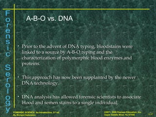 8-37
©2011, 2008 Pearson Education, Inc.
Upper Saddle River, NJ 07458
FORENSIC SCIENCE: An Introduction, 2nd
ed.
By Richard Saferstein
• Prior to the advent of DNA typing, bloodstains werePrior to the advent of DNA typing, bloodstains were
linked to a source by A-B-O typing and thelinked to a source by A-B-O typing and the
characterization of polymorphic blood enzymes andcharacterization of polymorphic blood enzymes and
proteins.proteins.
• This approach has now been supplanted by the newerThis approach has now been supplanted by the newer
DNA technology.DNA technology.
• DNA analysis has allowed forensic scientists to associateDNA analysis has allowed forensic scientists to associate
blood and semen stains to a single individual.blood and semen stains to a single individual.
A-B-O vs. DNA
 