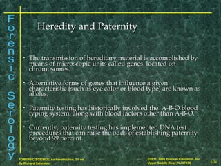 8-38
©2011, 2008 Pearson Education, Inc.
Upper Saddle River, NJ 07458
FORENSIC SCIENCE: An Introduction, 2nd
ed.
By Richard Saferstein
• The transmission of hereditary material is accomplished byThe transmission of hereditary material is accomplished by
means of microscopic units called genes, located onmeans of microscopic units called genes, located on
chromosomes.chromosomes.
• Alternative forms of genes that influence a givenAlternative forms of genes that influence a given
characteristic (such as eye color or blood type) are known ascharacteristic (such as eye color or blood type) are known as
alleles.alleles.
• Paternity testing has historically involved the A-B-O bloodPaternity testing has historically involved the A-B-O blood
typing system, along with blood factors other than A-B-O.typing system, along with blood factors other than A-B-O.
• Currently, paternity testing has implemented DNA testCurrently, paternity testing has implemented DNA test
procedures that can raise the odds of establishing paternityprocedures that can raise the odds of establishing paternity
beyond 99 percent.beyond 99 percent.
Heredity and PaternityHeredity and Paternity
 