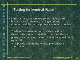 8-39
©2011, 2008 Pearson Education, Inc.
Upper Saddle River, NJ 07458
FORENSIC SCIENCE: An Introduction, 2nd
ed.
By Richard Saferstein
• Many of the cases sent to a forensic laboratoryMany of the cases sent to a forensic laboratory
involve sexual offenses, making it necessary toinvolve sexual offenses, making it necessary to
examine exhibits for the presence of seminal stains.examine exhibits for the presence of seminal stains.
• The best way to locate and at the same timeThe best way to locate and at the same time
characterize a seminal stain is to perform the acidcharacterize a seminal stain is to perform the acid
phosphatase (an enzyme secreted into seminal fluid)phosphatase (an enzyme secreted into seminal fluid)
color test.color test.
 A purple color indicates acid phosphataseA purple color indicates acid phosphatase
enzyme.enzyme.
Testing for Seminal StainsTesting for Seminal Stains
 