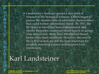 8-4
©2011, 2008 Pearson Education, Inc.
Upper Saddle River, NJ 07458
FORENSIC SCIENCE: An Introduction, 2nd
ed.
By Richard Saferstein
 Landsteiner’s findings opened a new field ofLandsteiner’s findings opened a new field of
research in the biological sciences. Others began toresearch in the biological sciences. Others began to
pursue the identification of additional characteristicspursue the identification of additional characteristics
that could further differentiate blood. By 1937, thethat could further differentiate blood. By 1937, the
Rh factor in blood had been demonstrated and,Rh factor in blood had been demonstrated and,
shortly thereafter, numerous blood factors or groupsshortly thereafter, numerous blood factors or groups
were discovered. More than 100 different bloodwere discovered. More than 100 different blood
factors have been identified. However, the ones infactors have been identified. However, the ones in
the A-B-O system are still the most important forthe A-B-O system are still the most important for
properly matching a donor and recipient for aproperly matching a donor and recipient for a
transfusion.transfusion.
Karl LandsteinerKarl Landsteiner
 