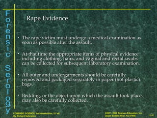 8-41
©2011, 2008 Pearson Education, Inc.
Upper Saddle River, NJ 07458
FORENSIC SCIENCE: An Introduction, 2nd
ed.
By Richard Saferstein
• The rape victim must undergo a medical examination asThe rape victim must undergo a medical examination as
soon as possible after the assault.soon as possible after the assault.
• At that time the appropriate items of physical evidenceAt that time the appropriate items of physical evidence
including clothing, hairs, and vaginal and rectal swabsincluding clothing, hairs, and vaginal and rectal swabs
can be collected for subsequent laboratory examination.can be collected for subsequent laboratory examination.
• All outer and undergarments should be carefullyAll outer and undergarments should be carefully
removed and packaged separately in paper (not plastic)removed and packaged separately in paper (not plastic)
bags.bags.
• Bedding, or the object upon which the assault took place,Bedding, or the object upon which the assault took place,
may also be carefully collected.may also be carefully collected.
Rape EvidenceRape Evidence
 