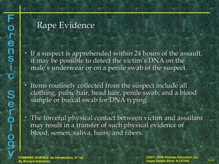8-42
©2011, 2008 Pearson Education, Inc.
Upper Saddle River, NJ 07458
FORENSIC SCIENCE: An Introduction, 2nd
ed.
By Richard Saferstein
• If a suspect is apprehended within 24 hours of the assault,If a suspect is apprehended within 24 hours of the assault,
it may be possible to detect the victim’s DNA on theit may be possible to detect the victim’s DNA on the
male’s underwear or on a penile swab of the suspect.male’s underwear or on a penile swab of the suspect.
• Items routinely collected from the suspect include allItems routinely collected from the suspect include all
clothing, pubic hair, head hair, penile swab, and a bloodclothing, pubic hair, head hair, penile swab, and a blood
sample or buccal swab for DNA typing.sample or buccal swab for DNA typing.
• The forceful physical contact between victim and assailantThe forceful physical contact between victim and assailant
may result in a transfer of such physical evidence ofmay result in a transfer of such physical evidence of
blood, semen, saliva, hairs, and fibers.blood, semen, saliva, hairs, and fibers.
Rape EvidenceRape Evidence
 