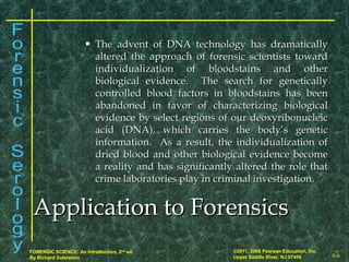 8-6
©2011, 2008 Pearson Education, Inc.
Upper Saddle River, NJ 07458
FORENSIC SCIENCE: An Introduction, 2nd
ed.
By Richard Saferstein
 The advent of DNA technology has dramaticallyThe advent of DNA technology has dramatically
altered the approach of forensic scientists towardaltered the approach of forensic scientists toward
individualization of bloodstains and otherindividualization of bloodstains and other
biological evidence. The search for geneticallybiological evidence. The search for genetically
controlled blood factors in bloodstains has beencontrolled blood factors in bloodstains has been
abandoned in favor of characterizing biologicalabandoned in favor of characterizing biological
evidence by select regions of our deoxyribonucleicevidence by select regions of our deoxyribonucleic
acid (DNA), which carries the body’s geneticacid (DNA), which carries the body’s genetic
information. As a result, the individualization ofinformation. As a result, the individualization of
dried blood and other biological evidence becomedried blood and other biological evidence become
a reality and has significantly altered the role thata reality and has significantly altered the role that
crime laboratories play in criminal investigation.crime laboratories play in criminal investigation.
Application to ForensicsApplication to Forensics
 